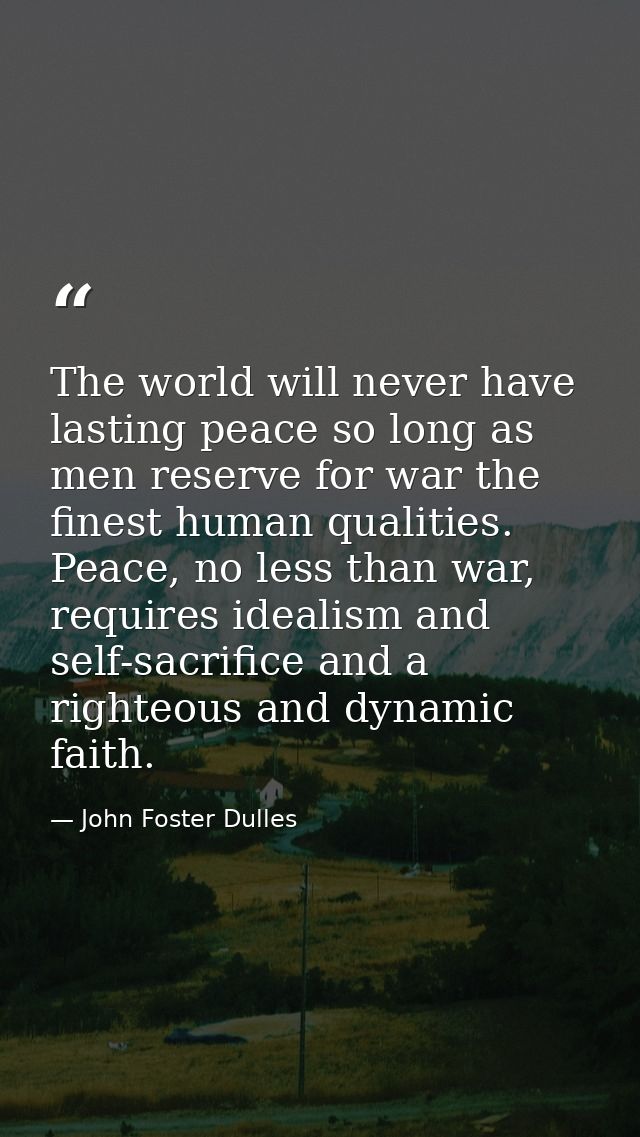 The world will never have lasting peace so long as men reserve for war the finest human qualities. Peace, no less than w — John Foster Dulles