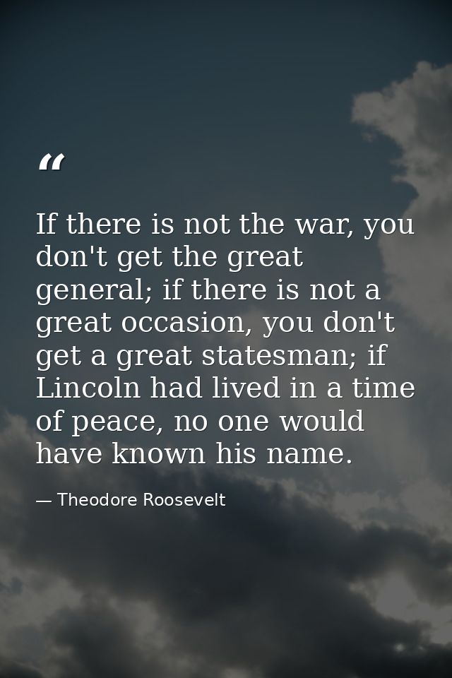 If there is not the war, you don't get the great general; if there is not a great occasion, you don't get a great states — Theodore Roosevelt