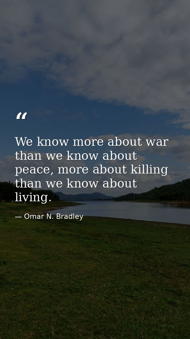 We know more about war than we know about peace, more about killing than we know about living. — Omar N. Bradley