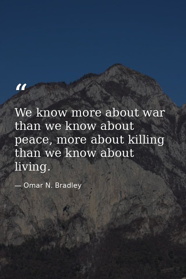 We know more about war than we know about peace, more about killing than we know about living. — Omar N. Bradley