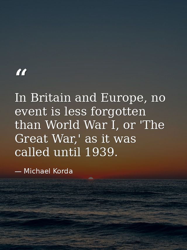 In Britain and Europe, no event is less forgotten than World War I, or 'The Great War,' as it was called until 1939. — Michael Korda