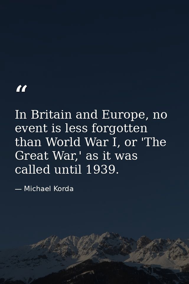 In Britain and Europe, no event is less forgotten than World War I, or 'The Great War,' as it was called until 1939. — Michael Korda