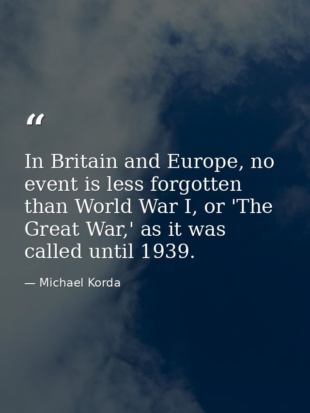 In Britain and Europe, no event is less forgotten than World War I, or 'The Great War,' as it was called until 1939. — Michael Korda
