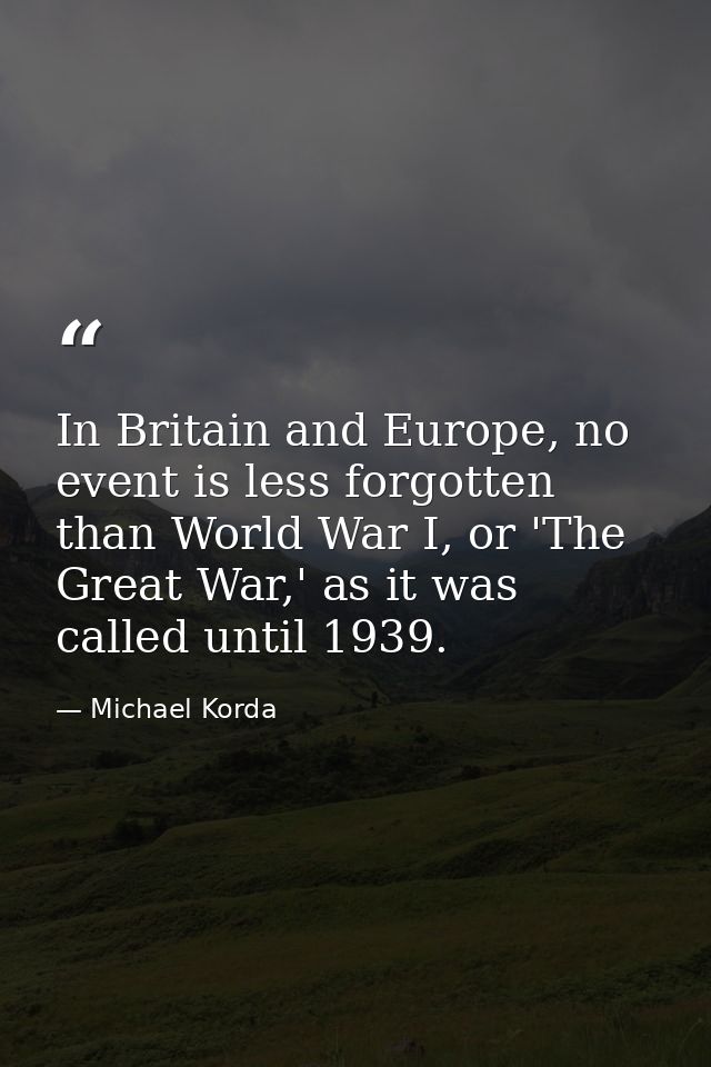 In Britain and Europe, no event is less forgotten than World War I, or 'The Great War,' as it was called until 1939. — Michael Korda