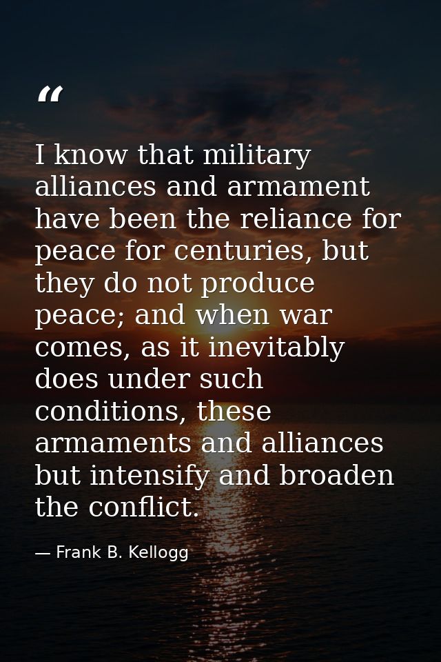 I know that military alliances and armament have been the reliance for peace for centuries, but they do not produce peac — Frank B. Kellogg