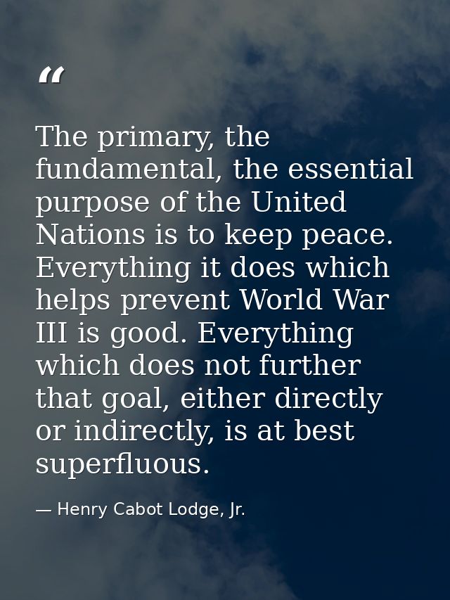 The primary, the fundamental, the essential purpose of the United Nations is to keep peace. Everything it does which hel — Henry Cabot Lodge, Jr.
