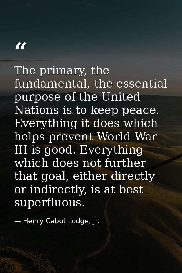 The primary, the fundamental, the essential purpose of the United Nations is to keep peace. Everything it does which hel — Henry Cabot Lodge, Jr.