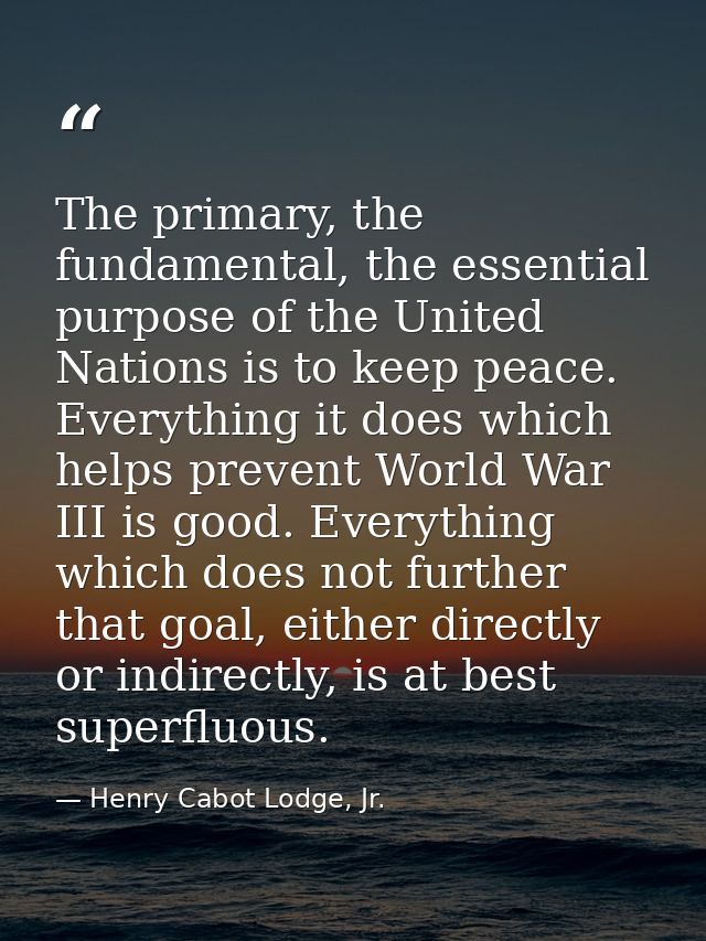 The primary, the fundamental, the essential purpose of the United Nations is to keep peace. Everything it does which hel — Henry Cabot Lodge, Jr.