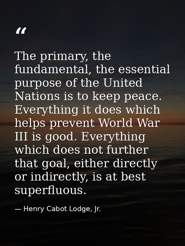 The primary, the fundamental, the essential purpose of the United Nations is to keep peace. Everything it does which hel — Henry Cabot Lodge, Jr.