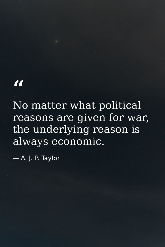No matter what political reasons are given for war, the underlying reason is always economic. — A. J. P. Taylor