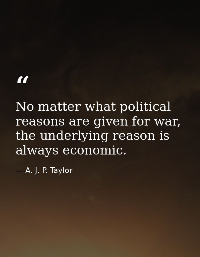 No matter what political reasons are given for war, the underlying reason is always economic. — A. J. P. Taylor