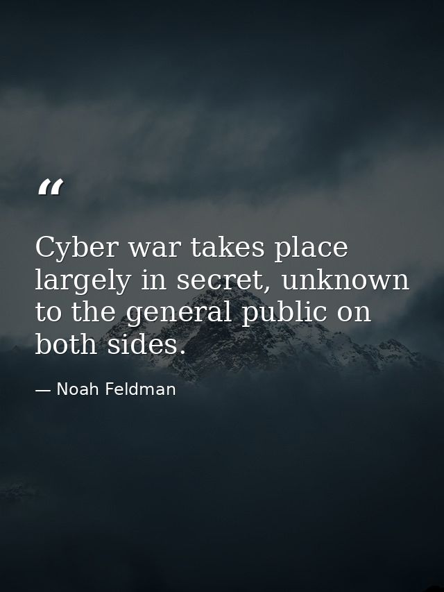 Cyber war takes place largely in secret, unknown to the general public on both sides. — Noah Feldman