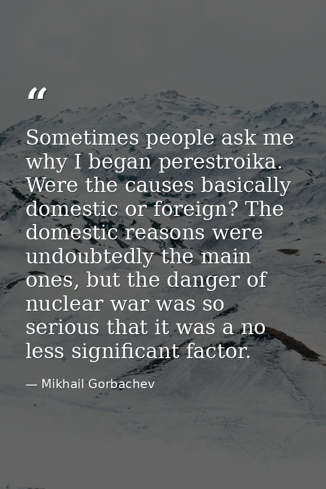 Sometimes people ask me why I began perestroika. Were the causes basically domestic or foreign? The domestic reasons wer — Mikhail Gorbachev