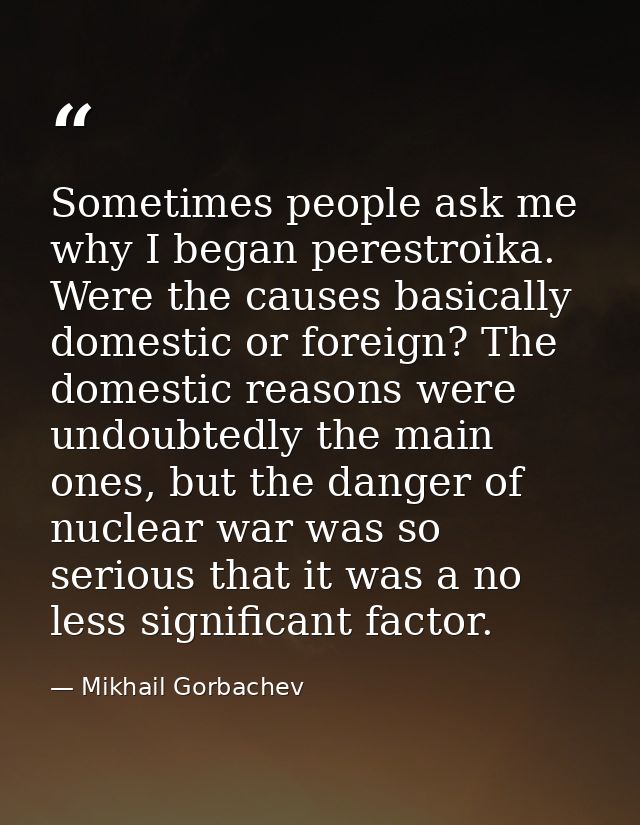 Sometimes people ask me why I began perestroika. Were the causes basically domestic or foreign? The domestic reasons wer — Mikhail Gorbachev