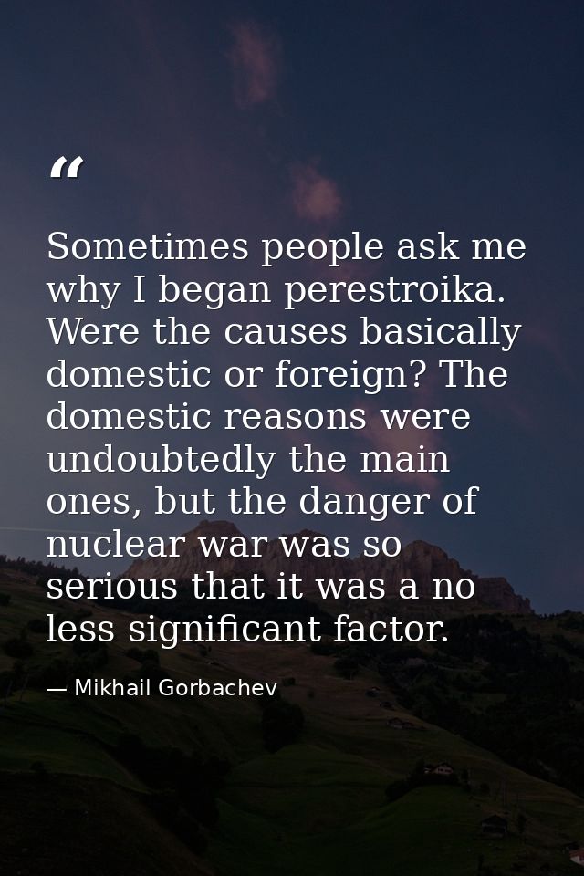 Sometimes people ask me why I began perestroika. Were the causes basically domestic or foreign? The domestic reasons wer — Mikhail Gorbachev