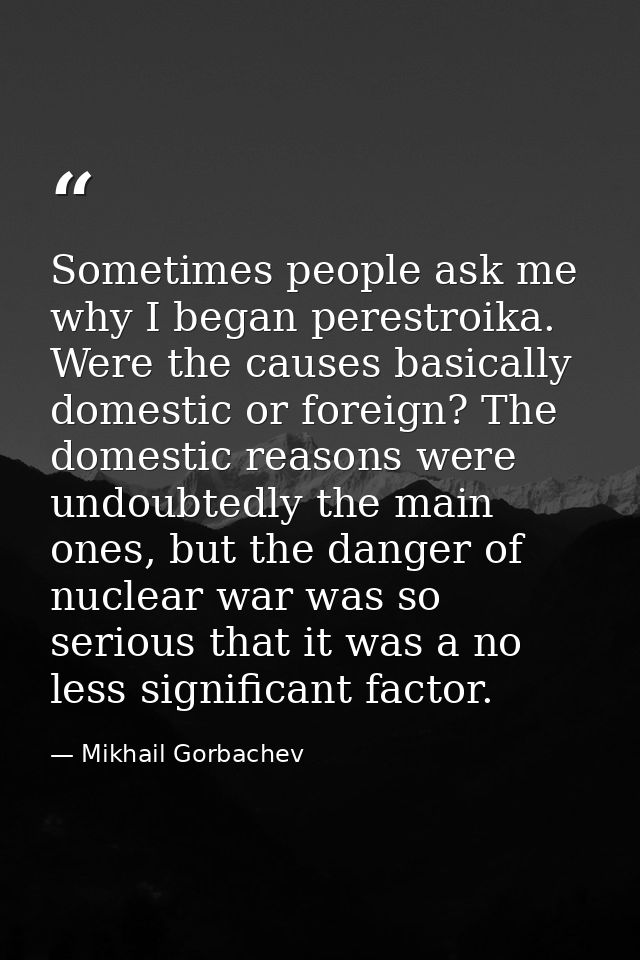 Sometimes people ask me why I began perestroika. Were the causes basically domestic or foreign? The domestic reasons wer — Mikhail Gorbachev