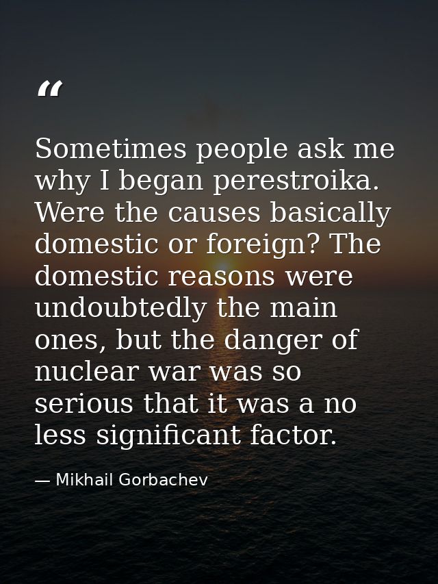 Sometimes people ask me why I began perestroika. Were the causes basically domestic or foreign? The domestic reasons wer — Mikhail Gorbachev