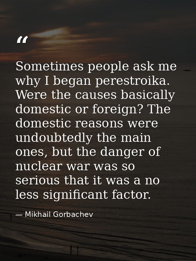 Sometimes people ask me why I began perestroika. Were the causes basically domestic or foreign? The domestic reasons wer — Mikhail Gorbachev
