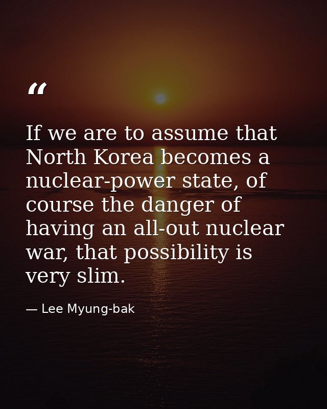 If we are to assume that North Korea becomes a nuclear-power state, of course the danger of having an all-out nuclear wa — Lee Myung-bak