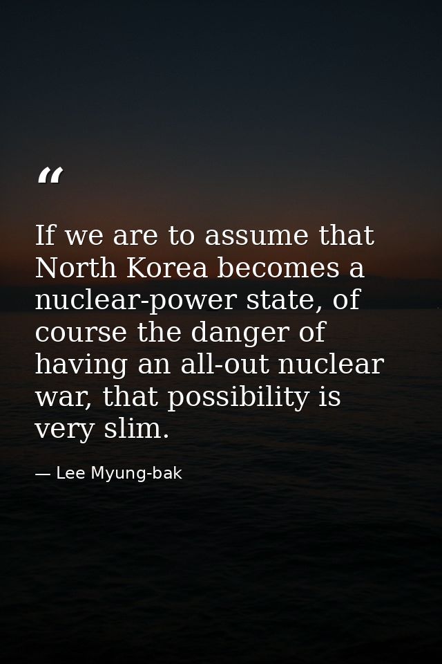 If we are to assume that North Korea becomes a nuclear-power state, of course the danger of having an all-out nuclear wa — Lee Myung-bak