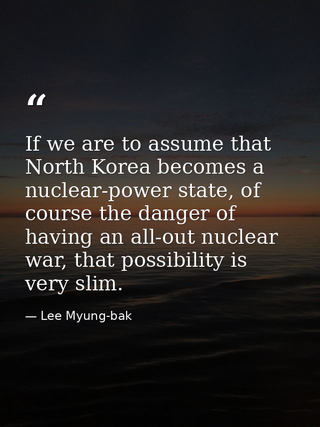 If we are to assume that North Korea becomes a nuclear-power state, of course the danger of having an all-out nuclear wa — Lee Myung-bak