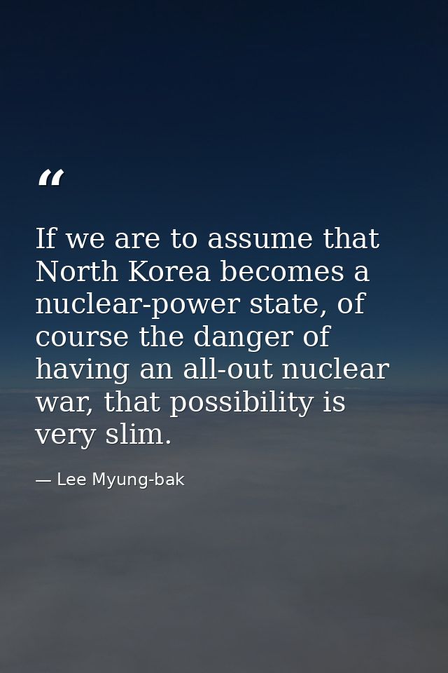 If we are to assume that North Korea becomes a nuclear-power state, of course the danger of having an all-out nuclear wa — Lee Myung-bak