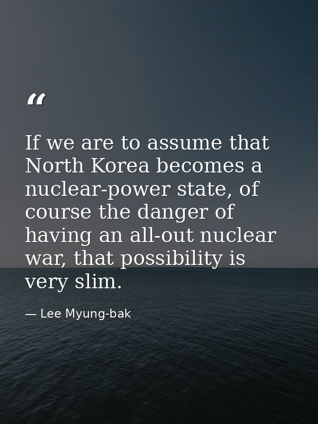 If we are to assume that North Korea becomes a nuclear-power state, of course the danger of having an all-out nuclear wa — Lee Myung-bak