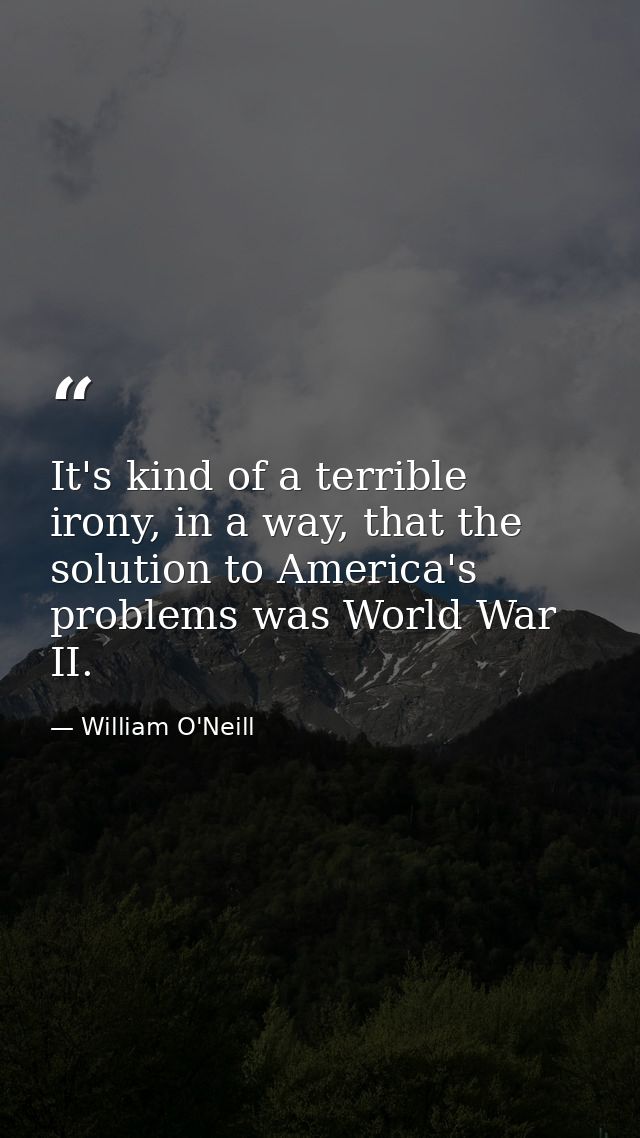 It's kind of a terrible irony, in a way, that the solution to America's problems was World War II. — William O'Neill