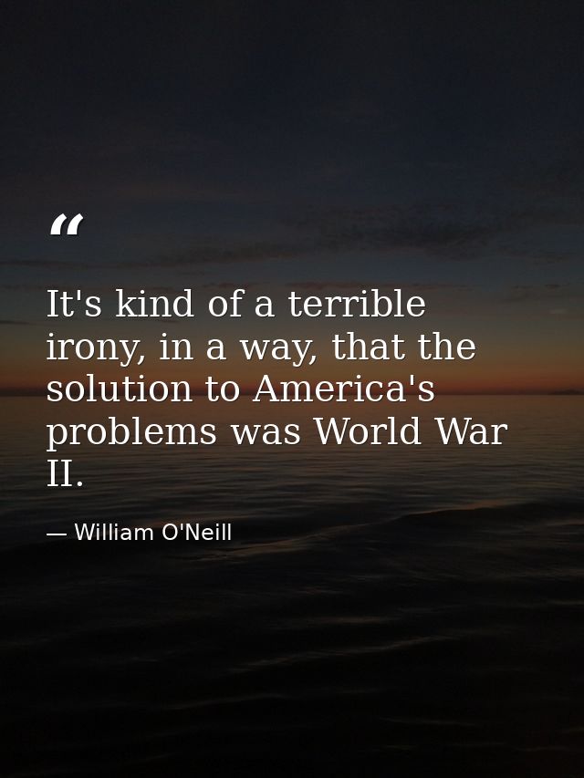 It's kind of a terrible irony, in a way, that the solution to America's problems was World War II. — William O'Neill