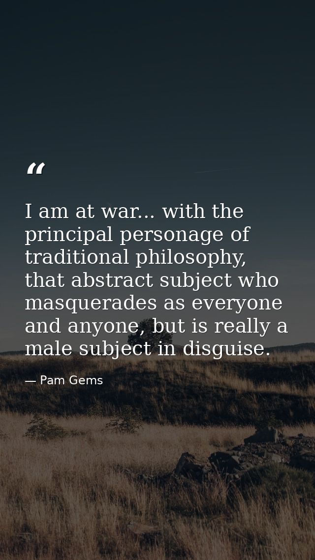 I am at war... with the principal personage of traditional philosophy, that abstract subject who masquerades as everyone — Pam Gems