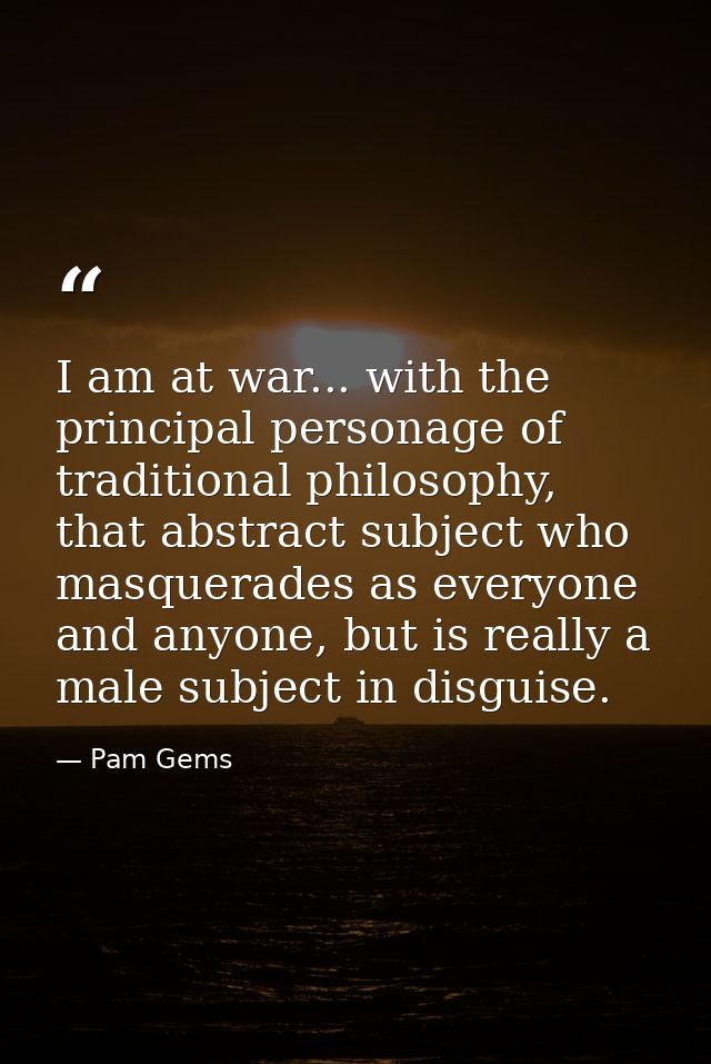 I am at war... with the principal personage of traditional philosophy, that abstract subject who masquerades as everyone — Pam Gems