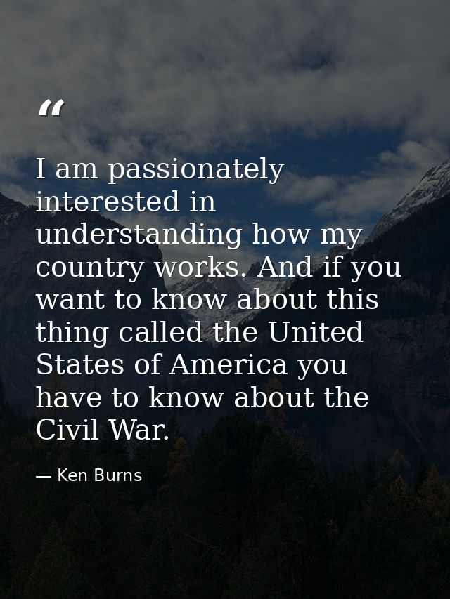 I am passionately interested in understanding how my country works. And if you want to know about this thing called the  — Ken Burns