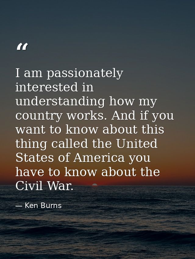 I am passionately interested in understanding how my country works. And if you want to know about this thing called the  — Ken Burns