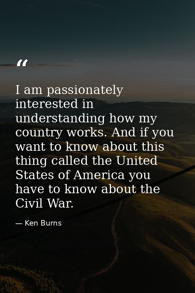 I am passionately interested in understanding how my country works. And if you want to know about this thing called the  — Ken Burns