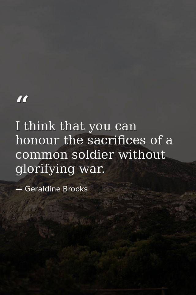 I think that you can honour the sacrifices of a common soldier without glorifying war. — Geraldine Brooks