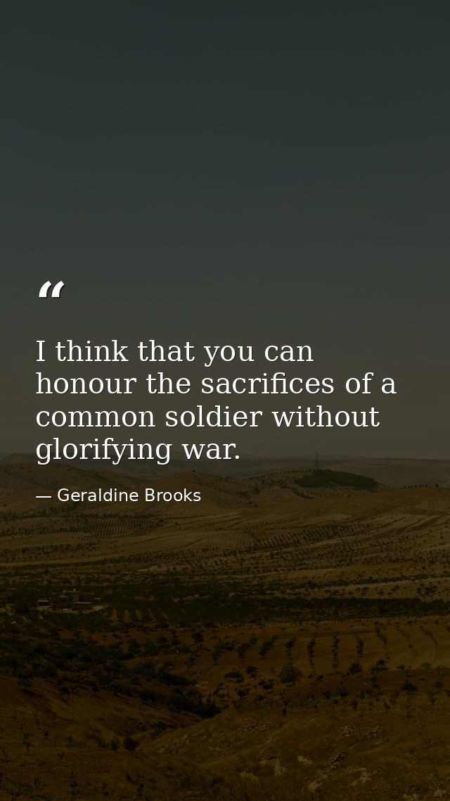 I think that you can honour the sacrifices of a common soldier without glorifying war. — Geraldine Brooks