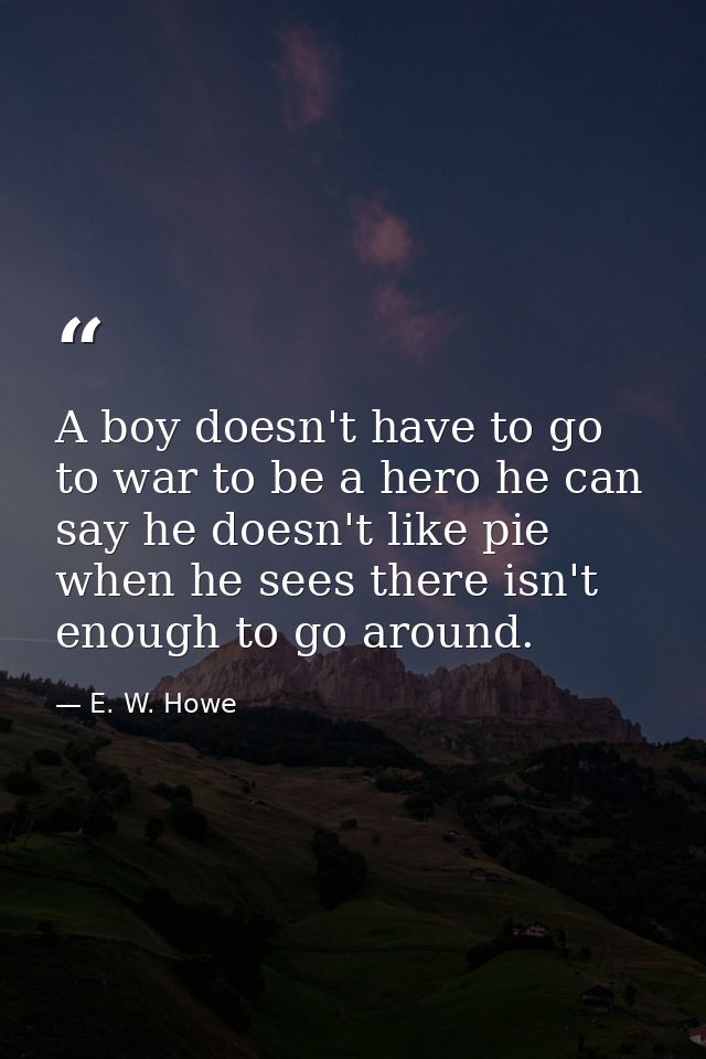A boy doesn't have to go to war to be a hero he can say he doesn't like pie when he sees there isn't enough to go around — E. W. Howe