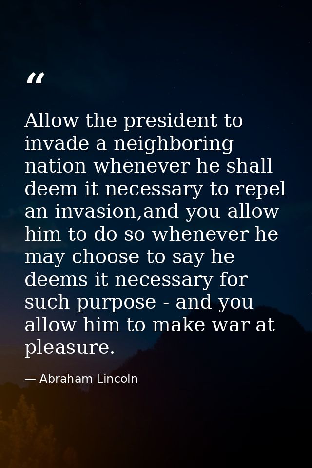 Allow the president to invade a neighboring nation whenever he shall deem it necessary to repel an invasion,and you allo — Abraham Lincoln