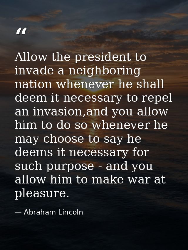 Allow the president to invade a neighboring nation whenever he shall deem it necessary to repel an invasion,and you allo — Abraham Lincoln