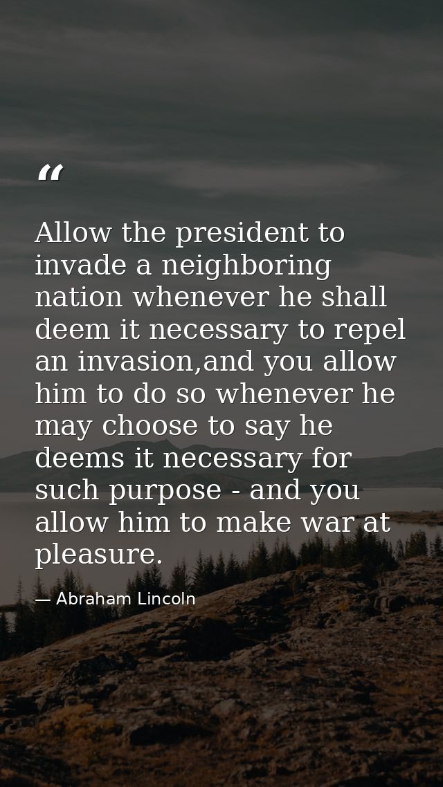 Allow the president to invade a neighboring nation whenever he shall deem it necessary to repel an invasion,and you allo — Abraham Lincoln