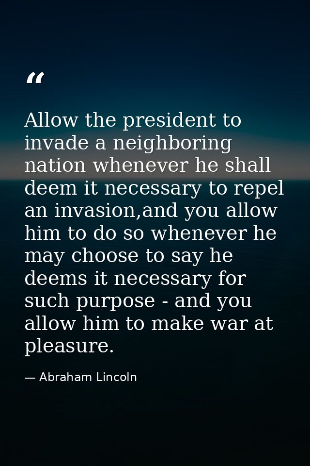 Allow the president to invade a neighboring nation whenever he shall deem it necessary to repel an invasion,and you allo — Abraham Lincoln