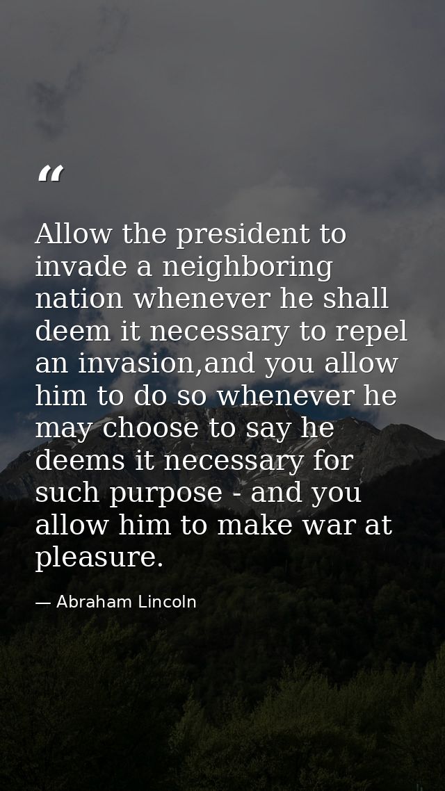 Allow the president to invade a neighboring nation whenever he shall deem it necessary to repel an invasion,and you allo — Abraham Lincoln