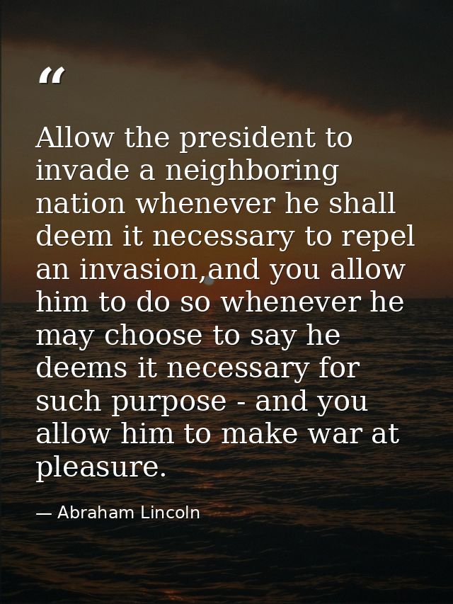 Allow the president to invade a neighboring nation whenever he shall deem it necessary to repel an invasion,and you allo — Abraham Lincoln