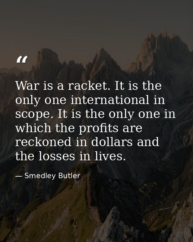 War is a racket. It is the only one international in scope. It is the only one in which the profits are reckoned in doll — Smedley Butler