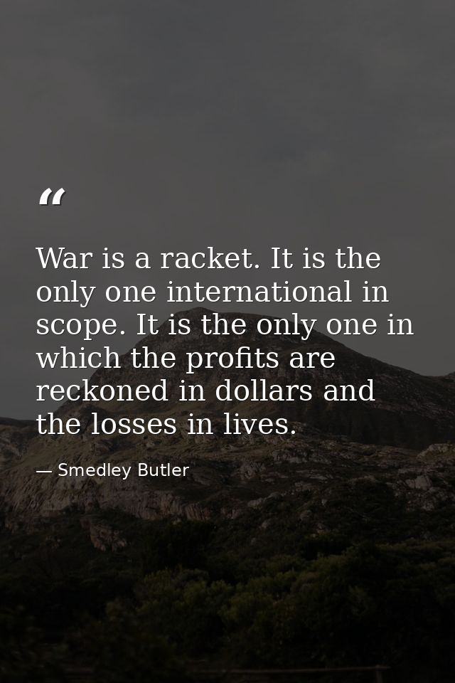War is a racket. It is the only one international in scope. It is the only one in which the profits are reckoned in doll — Smedley Butler