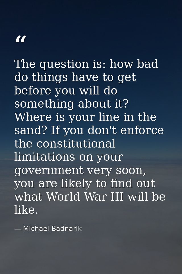 The question is: how bad do things have to get before you will do something about it? Where is your line in the sand? If — Michael Badnarik