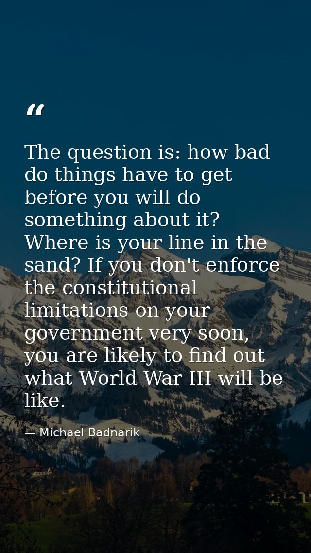 The question is: how bad do things have to get before you will do something about it? Where is your line in the sand? If — Michael Badnarik