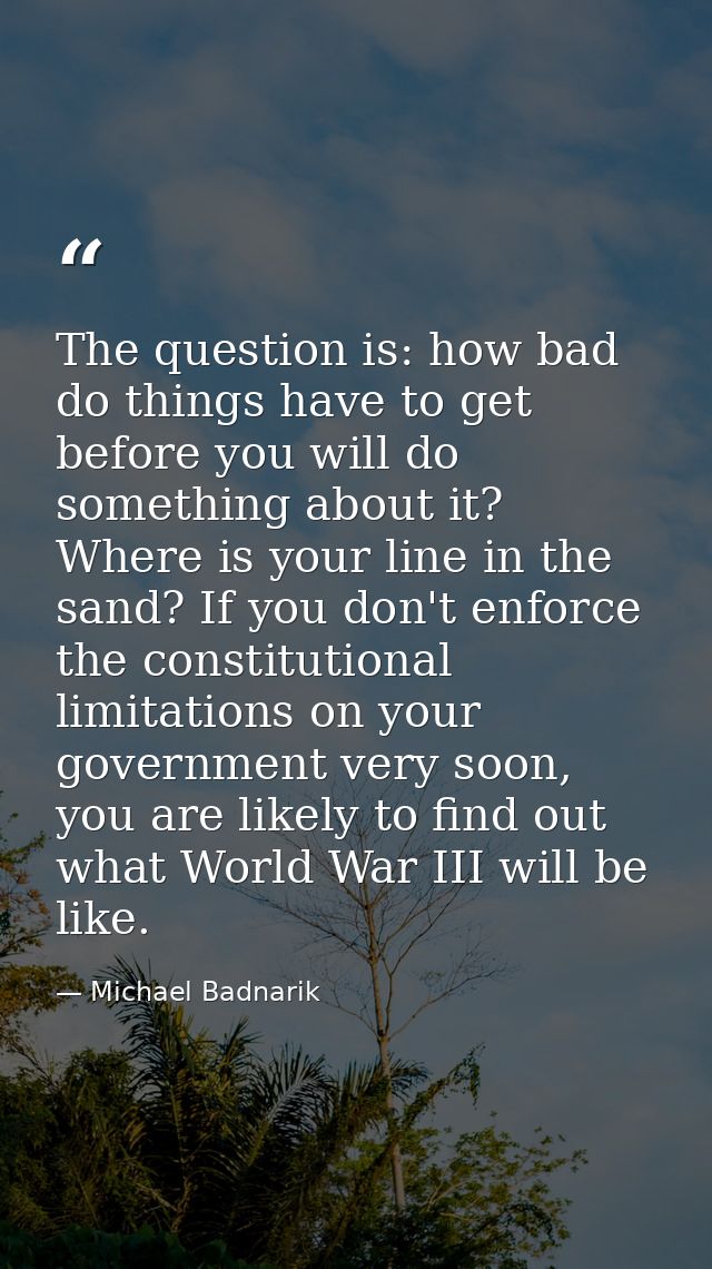 The question is: how bad do things have to get before you will do something about it? Where is your line in the sand? If — Michael Badnarik