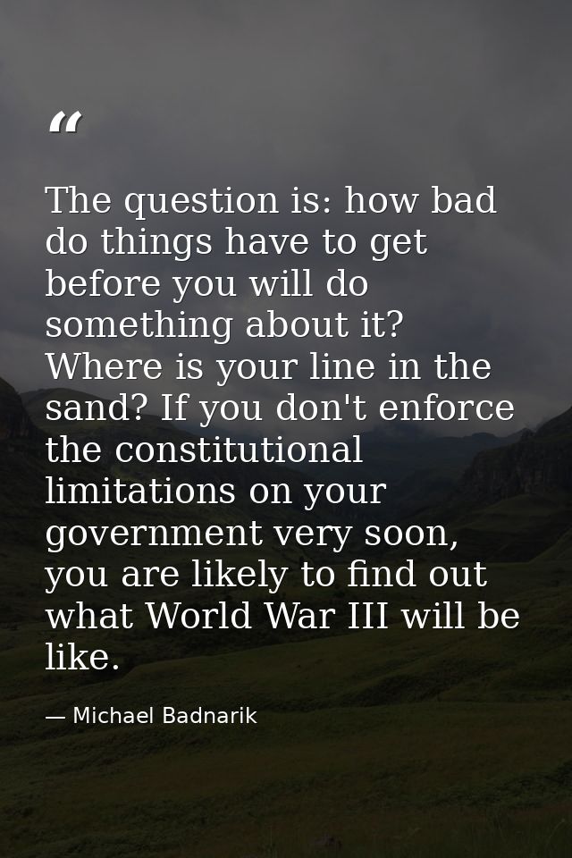 The question is: how bad do things have to get before you will do something about it? Where is your line in the sand? If — Michael Badnarik