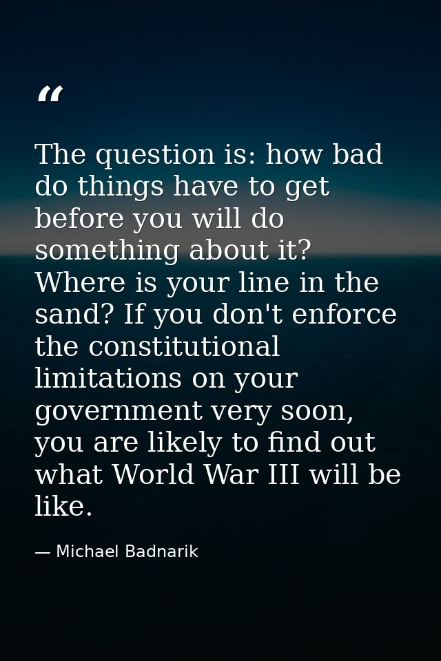 The question is: how bad do things have to get before you will do something about it? Where is your line in the sand? If — Michael Badnarik